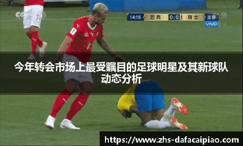 今年转会市场上最受瞩目的足球明星及其新球队动态分析