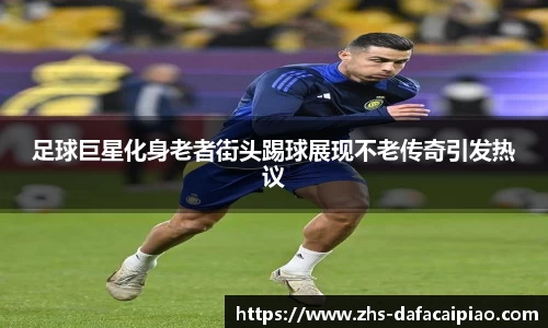 足球巨星化身老者街头踢球展现不老传奇引发热议
